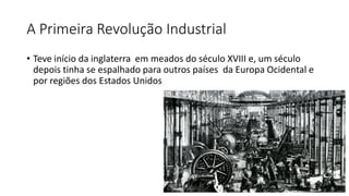 A Primeira Revolução Industrial
• Teve início da inglaterra em meados do século XVIII e, um século
depois tinha se espalhado para outros países da Europa Ocidental e
por regiões dos Estados Unidos
 