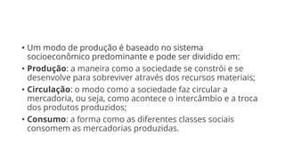 • Um modo de produção é baseado no sistema
socioeconômico predominante e pode ser dividido em:
• Produção: a maneira como a sociedade se constrói e se
desenvolve para sobreviver através dos recursos materiais;
• Circulação: o modo como a sociedade faz circular a
mercadoria, ou seja, como acontece o intercâmbio e a troca
dos produtos produzidos;
• Consumo: a forma como as diferentes classes sociais
consomem as mercadorias produzidas.
 