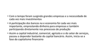 • Com o tempo foram surgindo grandes empresas e a necessidade de
cada vez mais investimentos
• A participação dos bancos na e economia foi cada vez mais
importante, emprestando dinheiro para empresas e também
participando diretamente nos processos de produção
• Assim o capital industrial, comercial, agrícola e o do setor de serviços,
passou a depender bastante do capital bancário. Assim, inicia-se a
fase do capitalismo financeiro
 