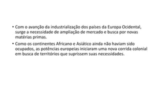 • Com o avanção da industrialização dos países da Europa Ocidental,
surge a necessidade de ampliação de mercado e busca por novas
matérias primas.
• Como os continentes Africano e Asiático ainda não haviam sido
ocupados, as potências europeias iniciaram uma nova corrida colonial
em busca de territórios que suprissem suas necessidades.
 