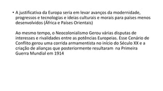 • A justificativa da Europa seria em levar avanços da modernidade,
progressos e tecnologias e ideias culturais e morais para países menos
desenvolvidos (África e Países Orientais)
Ao mesmo tempo, o Neocolonialismo Gerou várias disputas de
interesses e rivalidades entre as potências Europeias. Esse Cenário de
Conflito gerou uma corrida armamentista no início do Século XX e a
criação de alianças que posteriormente resultaram na Primeira
Guerra Mundial em 1914
 