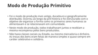 Modo de Produção Primitivo
• Foi o modo de produção mais antigo, duradouro e geograficamente
distribuído. Ocorreu ao longo da pré-história e foi estruturado com o
objetivo de organizar a forma como os primeiros seres humanos se
alimentavam e se relacionavam em comunidade.
• Neste modo de produção, todos trabalhavam juntos e recebiam a
mesma recompensa pelos bens produzidos.
• Não havia classes sociais ou Estado, ou mesmo mercadoria e dinheiro.
As trocas dos bens eram feitas de maneira simples e quase sempre em
caráter celebrativo e solidário.
 