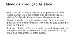 Modo de Produção Asiático
• Este modo de produção ocorreu principalmente na Ásia,
África e Américas. Os exemplos mais conhecidos são as
civilizações Egípcia, Chinesa, Incas, Maias e Astecas.
• Nesse modo de produção, os bens eram fabricados pela
população e uma parte deles era confiscada pelo Estado por
meio de tributos.
• Este era cobrado na forma de parte da produção ou mão de
obra para a construção de obras públicas, como estradas,
muralhas, monumentos, entre outros.
 