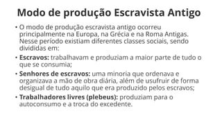 Modo de produção Escravista Antigo
• O modo de produção escravista antigo ocorreu
principalmente na Europa, na Grécia e na Roma Antigas.
Nesse período existiam diferentes classes sociais, sendo
divididas em:
• Escravos: trabalhavam e produziam a maior parte de tudo o
que se consumia;
• Senhores de escravos: uma minoria que ordenava e
organizava a mão de obra diária, além de usufruir de forma
desigual de tudo aquilo que era produzido pelos escravos;
• Trabalhadores livres (plebeus): produziam para o
autoconsumo e a troca do excedente.
 