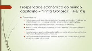 Prosperidade económica do mundo
capitalista – “Trinta Gloriosos” (1945/1973)
 Consequências:
 Fortíssimo aumento da produção de bens e serviços – em média o PNB (valor da
totalidade de bens e serviços produzidos anualmente num país) triplicou
 A produtividade agrícola quadruplicou (mecanização intensiva)
 A produção de energia e a produção industrial (bens de consumo duradouros)
decuplicou.
 Importantes avanços tecnológicos (aviação comercial, astronáutica, eletrónica,
informática, telecomunicações, robótica)
 Desenvolvimento dos transportes terrestres e aéreos e o consequente aumento
das trocas comerciais mundiais
 