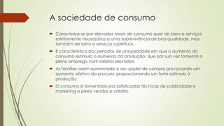 A sociedade de consumo
 Caracteriza-se por elevados níveis de consumo quer de bens e serviços
estritamente necessários a uma sobrevivência de boa qualidade, mas
também de bens e serviços supérfluos.
 É característica dos períodos de prosperidade em que o aumento do
consumo estimula o aumento da produção, que por sua vez fomenta o
pleno emprego com salários elevados.
 As famílias veem aumentado o seu poder de compra provocando um
aumento efetivo da procura, proporcionando um forte estímulo à
produção.
 O consumo é fomentado por sofisticadas técnicas de publicidade e
marketing e pelas vendas a crédito.
 