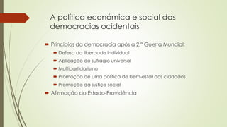 A política económica e social das
democracias ocidentais
 Princípios da democracia após a 2.ª Guerra Mundial:
 Defesa da liberdade individual
 Aplicação do sufrágio universal
 Multipartidarismo
 Promoção de uma política de bem-estar dos cidadãos
 Promoção da justiça social
 Afirmação do Estado-Providência
 
