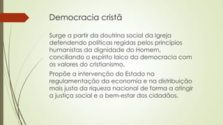 Surge a partir da doutrina social da Igreja
defendendo políticas regidas pelos princípios
humanistas da dignidade do Homem,
conciliando o espírito laico da democracia com
os valores do cristianismo.
Propõe a intervenção do Estado na
regulamentação da economia e na distribuição
mais justa da riqueza nacional de forma a atingir
a justiça social e o bem-estar dos cidadãos.
Democracia cristã
 