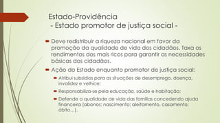 Estado-Providência
- Estado promotor de justiça social -
 Deve redistribuir a riqueza nacional em favor da
promoção da qualidade de vida dos cidadãos. Taxa os
rendimentos dos mais ricos para garantir as necessidades
básicas dos cidadãos.
 Ação do Estado enquanto promotor de justiça social:
 Atribui subsídios para as situações de desemprego, doença,
invalidez e velhice;
 Responsabiliza-se pela educação, saúde e habitação;
 Defende a qualidade de vida das famílias concedendo ajuda
financeira (abonos; nascimento; aleitamento, casamento;
óbito…).
 