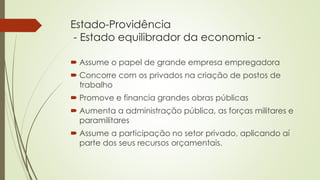 Estado-Providência
- Estado equilibrador da economia -
 Assume o papel de grande empresa empregadora
 Concorre com os privados na criação de postos de
trabalho
 Promove e financia grandes obras públicas
 Aumenta a administração pública, as forças militares e
paramilitares
 Assume a participação no setor privado, aplicando aí
parte dos seus recursos orçamentais.
 