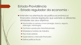 Estado-Providência
- Estado regulador da economia -
 Intervém na orientação da política económica e
financeira criando legislação que submete as diferentes
atividades aos seus objetivos:
 Nacionaliza os setores-chave (energia, banca, seguros,
siderurgia, metalurgia)
 Controla a produção industrial privada
 Estabelece horários de trabalho
 Fixa níveis salariais
 Supervisiona o mercado financeiro
 Define políticas fiscais
 