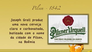 Pilsen - 1842
Joseph Groll produz
uma nova cerveja
clara e carbonatada,
batizada com o nome
da cidade de Pilsen,
na Boêmia
 