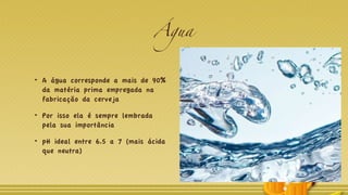 Água
A água corresponde a mais de 90%
da matéria prima empregada na
fabricação da cerveja
Por isso ela é sempre lembrada
pela sua importância
pH ideal entre 6.5 a 7 (mais ácida
que neutra)
 