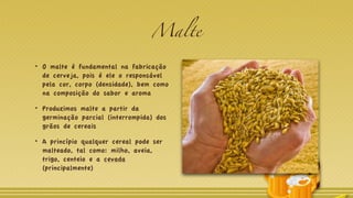 Malte
O malte é fundamental na fabricação
de cerveja, pois é ele o responsável
pela cor, corpo (densidade), bem como
na composição do sabor e aroma
Produzimos malte a partir da
germinação parcial (interrompida) dos
grãos de cereais
A princípio qualquer cereal pode ser
malteado, tal como: milho, aveia,
trigo, centeio e a cevada
(principalmente)
 