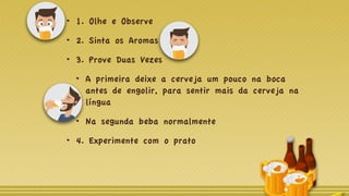 1. Olhe e Observe
2. Sinta os Aromas
3. Prove Duas Vezes
A primeira deixe a cerveja um pouco na boca
antes de engolir, para sentir mais da cerveja na
língua
Na segunda beba normalmente
4. Experimente com o prato
 