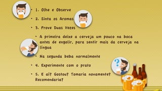 1. Olhe e Observe
2. Sinta os Aromas
3. Prove Duas Vezes
A primeira deixe a cerveja um pouco na boca
antes de engolir, para sentir mais da cerveja na
língua
Na segunda beba normalmente
4. Experimente com o prato
5. E aí? Gostou? Tomaria novamente?
Recomendaria?
 