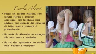 Escola Alemã
Possui um caráter maltado, com
lúpulos florais e amargor
acentuado, com leveduras mais
neutras, com exceção das cervejas
de trigo, onde a levedura é
predominante.
No norte da Alemanha as cervejas
são mais secas e lupuladas
No sul elas apresentam um caráter
mais maltado e encorpado
 