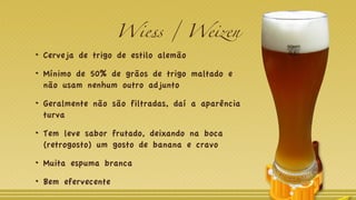 Wiess / Weizen
Cerveja de trigo de estilo alemão
Mínimo de 50% de grãos de trigo maltado e
não usam nenhum outro adjunto
Geralmente não são filtradas, daí a aparência
turva
Tem leve sabor frutado, deixando na boca
(retrogosto) um gosto de banana e cravo
Muita espuma branca
Bem efervecente
 