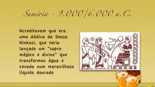 Suméria - 9.000/6.000 a.C.
Acreditavam que era
uma dádiva da Deusa
Ninkasi, que teria
lançado um “sopro
mágico e divino” que
transformou água e
cevada num maravilhoso
líquido dourado
 
