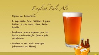 English Pale Ale
Típica da Inglaterra,
A expressão Pale (pálida) é para
indicar a cor mais clara desta
bebida
Produzem pouca espuma por ter
baixa carbonatação (pouco gás
carbônico)
Tendem a ser mais amargas
(chamadas de Bitter).
 