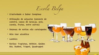 Escola Belga
Criatividade e Sabor Complexo
Utilização de adjuntos (semente de
coentro, casca de laranja, anis,
canela, frutas, entre outros)
Dezenas de estilos não catalogados
Alto teor alcoólico
Lambics
Estilos: Trapistas, Witbier, Golden
Ale, Dubbel, Trippel, Quadruppel
 