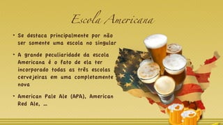 Escola Americana
Se destaca principalmente por não
ser somente uma escola no singular
A grande peculiaridade da escola
Americana é o fato de ela ter
incorporado todas as três escolas
cervejeiras em uma completamente
nova
American Pale Ale (APA), American
Red Ale, …
 