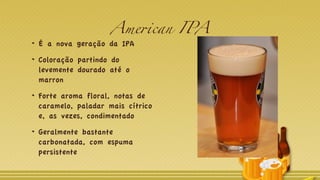 American IPA
É a nova geração da IPA
Coloração partindo do
levemente dourado até o
marron
Forte aroma floral, notas de
caramelo, paladar mais cítrico
e, as vezes, condimentado
Geralmente bastante
carbonatada, com espuma
persistente
 