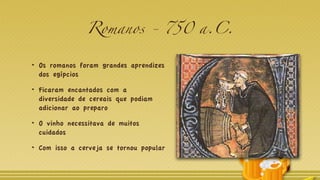 Romanos - 750 a.C.
Os romanos foram grandes aprendizes
dos egípcios
Ficaram encantados com a
diversidade de cereais que podiam
adicionar ao preparo
O vinho necessitava de muitos
cuidados
Com isso a cerveja se tornou popular
 