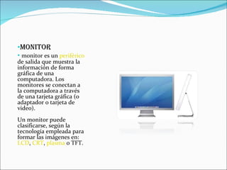 MONITOR monitor es un  periférico  de salida que muestra la información de forma gráfica de una computadora. Los monitores se conectan a la computadora a través de una tarjeta gráfica (o adaptador o tarjeta de video). Un monitor puede clasificarse, según la tecnología empleada para formar las imágenes en:  LCD ,  CRT ,  plasma  o TFT. 