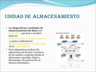 UNIDAD DE ALMACENAMIENTO Los  dispositivos o unidades de almacenamiento de datos  son  dispositivos  que leen o escriben datos en  medios o soportes de almacenamiento , y juntos conforman la  memoria secundaria o almacenamiento secundario  de la  computadora . Estos dispositivos realizan las operaciones de lectura o escritura de los medios o soportes donde se almacenan o guardan, lógica y físicamente, los archivos de un sistema informático. 