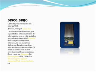 Disco duro Gabinete para disco duro con interfaz USB. Artículo principal:  Disco duro Los discos duros tienen una gran capacidad de almacenamiento de información, pero al estar alojados normalmente dentro del  armazón  de la computadora (discos internos), no son extraíbles fácilmente. Para intercambiar información con otros equipos (si no están conectados en red) necesitamos utilizar unidades de disco, como los  disquetes , los  discos ópticos  (CD, DVD), los  discos magneto-ópticos ,  memorias USB ,  memorias flash , etc 