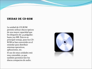 Unidad de CD-ROM La unidad de CD-ROM permite utilizar discos ópticos de una mayor capacidad que los disquetes de 3,5 pulgadas: hasta 700 MB. Ésta es su principal ventaja, pues los CD-ROM se han convertido en el estándar para distribuir sistemas operativos, aplicaciones, etc. El uso de estas unidades está muy extendido, ya que también permiten leer los discos compactos de audio. 