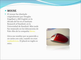 MOUSE El mouse fue diseñado originalmente por Douglas Engelbart y Bill English en la década del 60 en el Institute Research of Stanford, en la Universidad de Stanford. Más tarde fue mejorado en los laboratorios de Palo Alto de la compañía  Xerox . Lleva ese nombre por su parecido a un ratón con cola, cuando no eran  inalámbricos . El plural en inglés es mice. 