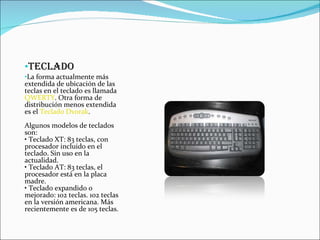 TECLADO La forma actualmente más extendida de ubicación de las teclas en el teclado es llamada  QWERTY . Otra forma de distribución menos extendida es el  Teclado Dvorak . Algunos modelos de teclados son: • Teclado XT: 83 teclas, con procesador incluido en el teclado. Sin uso en la actualidad. • Teclado AT: 83 teclas, el procesador está en la placa madre. • Teclado expandido o mejorado: 102 teclas. 102 teclas en la versión americana. Más recientemente es de 105 teclas. 