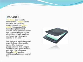 ESCANER Periférico  que permite transferir una  imagen  desde un papel o superficie y transformarlos en  gráficos   digital  (proceso también llamado digitalización). Existen actualmente escáneres que capturan objetos en tres dimensiones. Suelen utilizar un haz de luz o láser para realizar el proceso. Los escáneres no distinguen el texto de los gráficos, por lo tanto, debe existir un procesamiento de la imagen escaneada para generar texto editable. Este proceso es llamado  OCR , y existen múltiples aplicaciones para tal fin. 