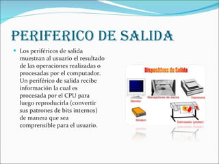 PERIFERICO DE SALIDA Los periféricos de salida muestran al usuario el resultado de las operaciones realizadas o procesadas por el computador. Un periférico de salida recibe información la cual es procesada por el CPU para luego reproducirla (convertir sus patrones de bits internos) de manera que sea comprensible para el usuario. 