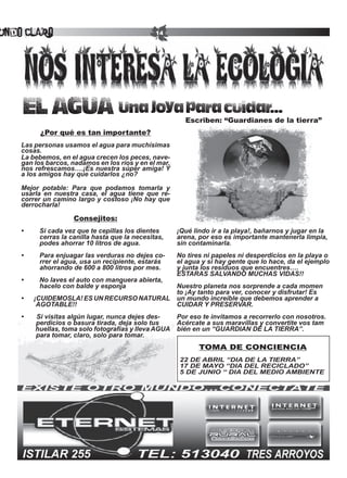 undo Claro                                       14




    EL AGUA Una joya para cuidar...
                                                           Escriben: “Guardianes de la tierra”
          ¿Por qué es tan importante?
    Las personas usamos el agua para muchísimas
    cosas.
    La bebemos, en el agua crecen los peces, nave-
    gan los barcos, nadamos en los ríos y en el mar,
    nos refrescamos….¡Es nuestra súper amiga! Y
    a los amigos hay que cuidarlos ¿no?

    Mejor potable: Para que podamos tomarla y
    usarla en nuestra casa, el agua tiene que re-
    correr un camino largo y costoso ¡No hay que
    derrocharla!

                     Consejitos:
    •	    Si	cada	vez	que	te	cepillas	los	dientes		      ¡Qué lindo ir a la playa!, bañarnos y jugar en la
          cerras la canilla hasta que la necesitas,      arena, por eso es importante mantenerla limpia,
          podes ahorrar 10 litros de agua.               sin contaminarla.
    •	    Para	enjuagar	las	verduras	no	dejes	co-        No tires ni papeles ni desperdicios en la playa o
          rrer el agua, usa un recipiente, estarás       el agua y si hay gente que lo hace, da el ejemplo
          ahorrando de 600 a 800 litros por mes.         y junta los residuos que encuentres….
                                                         ESTARAS	SALVANDO	MUCHAS	VIDAS!!
    •	    No	laves	el	auto	con	manguera	abierta,	
          hacelo con balde y esponja               Nuestro planeta nos sorprende a cada momen
                                                   to ¡Ay tanto para ver, conocer y disfrutar! Es
    •										¡CUIDEMOSLA!	ES	UN	RECURSO	NATURAL	 un mundo increíble que debemos aprender a
                                                 	
    								AGOTABLE!!                             CUIDAR	Y	PRESERVAR.
    •							Si	visitas	algún	lugar,	nunca	dejes	des-     Por eso te invitamos a recorrerlo con nosotros.
            perdicios o basura tirada, deja solo tus     Acércate a sus maravillas y convertite vos tam
           huellas, toma solo fotografías y lleva AGUA   bién	en	un	“GUARDIAN	DE	LA	TIERRA”.	
            para tomar, claro, solo para tomar.
                                                                TOMA DE CONCIENCIA
                                                         22	DE	ABRIL	“DIA	DE	LA	TIERRA”
                                                         17	DE	MAYO	“DIA	DEL	RECICLADO”
                                                         5	DE	JUNIO	“	DIA	DEL	MEDIO	AMBIENTE
 