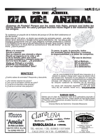 15                                         Mundo Clar
                                29 de abril


¡Estamos de Festejo! Porque son los seres más fieles, porque casi todos los
chicos tienen uno en casa y porque muchas veces llegan a ser nuestros mejo-
res amigos.

Te contamos un poquito de la historia del porque el 29 de Abril celebramos el
día del animal.
Hace más de 100 años, un doctor que amaba los animales pensó…que ellos
debían tener derechos y decidió luchar para defenderlos. Así fue que un día
consiguió promocionar una LEY que obligaría a brindar protección a TODOS
LOS ANIMALES por eso el día del fallecimiento de este “gran hombre” Ignacio
Lucas Albarracín, el 29 de Abril se conmemora el “Día del Animal” en su me-
moria. ¿Qué te parece?

Mima a tu mascota                                     Tu	perro,	tu	gato,	tu	pececito,	todos	
Sácalo	a	pasear                                       los animales tienen derechos y nosotros
Que su espacio sea cómodo y digno                     la responsabilidad y el deber de cumplirlos.
Hacele	un	espacio	en	tu	vida,	y	en	
la de tu familia; ellos son nues-                                                  Por eso te decimos:
tra gran compañía y siempre están lis-
tos a la hora de jugar… ¿te prendes?                                                           NO al Maltrato…
Visita	un	Refugio	y	si	podes	                                                                  NO al abandono…
ADOPTA	una	mascota,	siem-                             																																									SI	a	Cuidarlos…
pre con responsabilidad. Dale?                        																																									SI	a	Defenderlos


                  MINITEST                             3- El mamífero más grande es la Ballena Azul, se han
                                                       vivos cuando se irritan, para atraer o repelar su pareja)
¿Cuánto sabes de animales? Responde y descubrilo.      les (ante un combate con su oponente, sus colores son
                                                       *regulación de la temperatura corporal *relaciones socia-
                                                       color por diferentes motivos *camuflaje (por defensa)
1-¿Por dónde respiran los peces?                       2-Muchas de las especies de camaleón cambian de
2-¿Por qué el camaleón cambia de color?                peces de cada lado.
3-¿Cuál es el mamífero más grande?                     quias que son 2 pequeñas aberturas que tienen los
4-¿Cuál es el animal más pequeño?                      RESPUESTAS: 1-Los peces respiran por las bran-



                                                                  SABIAS QUE...
                                          Sabias que el viaje de migración total de la golondrina equivale a
                                          tres viajes de ida y vuelta a la luna. Viajan desde el Polo Norte hasta
                                          el Polo Sur y en migraciones anuales recorren unos 71.000 kilóme-
                                          tros. ¿Qué bárbaro?
                                                    Gracias Mama de Gerónimo: Graciela Masacane
 