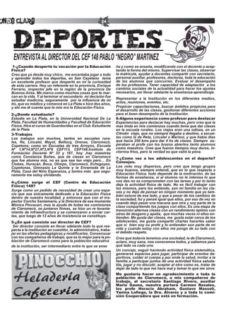undo Claro                                                 24




    ENTREVISTA	AL	DIRECTOR	DEL	CEF	148	PABLO	“NEGRO”	MARTINEZ
    1-¿Cuando despertó tu vocación por la Educación                  ña y como se enseña, modificando con el docente o acep-
   Física?                                                           tando	la	forma	del	mismo.	Supervisar	las	clases,	observar	
   Creo que ya desde muy chico, me encantaba jugar a todo            la matricula, ayudar a docentes compartir con secretario,
   y	 aprender	 todos	 los	 deportes,	 en	 San	 Cayetano	 	 tenía	   personal auxiliar, profesores, doctoras, toda la educación
   un excelente profesor que despertó en mí la curiosidad            de los alumnos que concurren. Evaluar el desempeño
   de	esta	carrera.	Hoy	un	referente	en	la	provincia,	Enrique	       de	los	profesores.	Tener	capacidad	de	adaptación		a	los	
   Ferrario, inspector jefe en la región de la provincia De          cambios sociales de la actualidad para hacer los ajustes
   Buenos	Aires.	Me	marco	como	muchas	cosas	que	te	mar-              necesarios, así llevar adelante la enseñanza-aprendizaje.
   can en la vida. Y al terminar el secundario mi decisión fue
   estudiar medicina, seguramente por la influencia de mi            Representar	 a	 la	 Institución	 en	 los	 diferentes	 medios,	
   tío, que es médico y comencé en La Plata e hice dos años,         actos, reuniones, eventos, etc.
   y ahí me di cuenta que lo mío era la Educación Física.            Propiciar capacitaciones, buscar ámbitos propicios para
                                                                     el desarrollo de las clases, gestionar diferentes acciones
   2-¿Donde estudiaste?                                              para	el	buen	desempeño	de	la	Institución.
   Estudie en La Plata, en la Universidad Nacional De La             6-Alguna experiencia como profesor para destacar
   Plata,	Facultad	de	Humanidades	y	Facultad	de	Educación	           Experiencias para destacar hay muchas, pero creo que la
   Física.	Hice	el	curso	de	Guardavidas	en	el	Club		Estudiante	      mas linda en mis comienzos cuando tenía que dar clases
   de la Plata                                                       en la escuela rurales. Los viajes eran una odisea, en un
   3-Trabajos                                                        Citroën viejo, que no siempre llegaba a destino, a escue-
   Los trabajos son muchos, tantos en escuelas rura-                 las como la de Reta, Lincalel o Marisol, y que había días
   les,	 Ra,	 Lincalel,	 Mayol,	 Bellocq,	 Orense,	 Claromecò,	      que	hacia	250	kms	para	dar	4	hs	de	clases.	Siempre		es-
   Copetona; como en Escuelas de tres Arroyos, Escuela               peraban al profe con los brazos abiertos tanto alumnos
   Nº	 1,Nº14,Nº27,Nº3,Nº8	 CEF113,	 CEF148.Instituto	 de	           como maestros. Creo que fueron tiempos muy duros, in-
   Formación Docente Nº 33 y 167, hoy ,hay maestras                  viernos fríos, pero la verdad es que valió la pena.
   como	 Constanza	 Buñes,	 que	 da	 clases	 en	 Claromecò	          7-¿Como vez a los adolescentes en el deporte?
   que fue alumna mía, no es que sea tan viejo pero… En              Consejos.
   Clubes,	Huracán,	Boca,	Olimpo,	Claromecò,	Echegoyen,	
   Copetonas, Gimnasio La Quinta y la Enramada de La                 Los noto muy dispersos, pero creo que tengo grupos
   Plata, Casa del Niño Esperanza, y tantos más que segu-            muy buenos, siempre entendí, que en lo que respecta a
   ramente me estoy olvidando.                                       Educación Física, todo depende de la motivación, de las
                                                                     formas de enseñanza, si al alumno no le interesa lo que
   4-¿Cómo surge el CEF (Centro de Educación                         vos das no se comprometen con las tareas y por lo tanto
   Física) 148?                                                      deja la actividad física de lado. No es fácil trabajar con
                                                                     los mismos, pero los entiendo, son mi familia en las cla-
   Surge	como	un	pedido	de	necesidad	de	crear	una	espa-              ses y no dejo de pensar en ningún momento que yo tam-
   cio que sea únicamente dedicado a la Educación Física             bién estuve de ese lado, y que a pesar de los cambios de
   dentro de nuestra localidad, y entonces que con el ins-           la sociedad, fui y pensé igual que ellos, por eso de vez en
   pector	Corcho	Santamaría,	y	la	Directora	de	ese	momento	          cuando dejo pasar una macana que otra y soy parte de la
   Mónica Piovacari, mas la ayuda de todas las comisiones            clase compartiendo los juegos con ellos. Es una etapa de
   de	Claromecò,	se	juntaron	firmas,	se	hizo	un	re	levanta-          transición alternas clases con un rendimiento óptimo con
   miento de infraestructura y se comenzaron a enviar car-           otras de desgano y apatía, que muchas veces ni ellos en-
   tas, que luego de 12 años de insistencia se constituyo.           tienden. Me gusta dar clases, me gusta estar cerca de los
   5-¿En qué consiste ser director de CEF?                           adolecentes, me gusta compartir charlas hacerles saber
   	Ser	director	consiste	en	llevar	adelante	todo	lo	que	res-        que si bien soy su profe y lo entienden son parte de mi
   pecta a la institución en cuestión, lo administrativo, traba-     vida y cuando estoy con ellos me pongo de su lado con
   jar en las ofertas pedagógicas y modificarlas. Consensuar         el debido respeto.
   con los compañeros de trabajo, que es lo mejor para la po-        Creo	que	todavía	tenemos	una	sociedad,	la	de	Claromecò,	
   blación	de	Claromecò	como	para	la	población	educativa             aclaro, muy sana, nos conocemos todos, y sabemos para
   de la institución, ser intermediario entre lo que se ense         qué lado va cada uno.
                                                                     Un concejo, seguir haciendo actividad física sistemática,
                                                                     generarse espacios para jugar, participar de eventos de-
                                                                     portivos, cuidar el cuerpo y por ende la salud, invitar a la
                                                                     familia a participar juntos de una actividad física saluda-
                                                                     ble, jugar y no discutir, aceptar al otro como es, tratar de
                                                                     dejar de lado lo que me hace mal y tomar lo que me sirve.
                                                                     Me gustaría hacer un agradecimiento a toda la
                                                                     población de Claromecò, a mis compañeros de
                                                                     trabajo, al secretario Santiago Rivero, auxiliar
                                                                     Mario Gauna, nuestra portera Carmen Rosales,
                                                                     los profe Horacio Abraham, Gustavo Massoli,
                                                                     Yanina Lofiego, la Dra. Álvarez y a toda la comi-
                                                                     sión Cooperadora que está en formación.
 