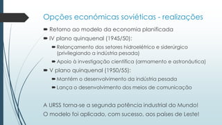 Opções económicas soviéticas - realizações
 Retorno ao modelo da economia planificada
 IV plano quinquenal (1945/50):
Relançamento dos setores hidroelétrico e siderúrgico
(privilegiando a indústria pesada)
Apoio à investigação científica (armamento e astronáutica)
 V plano quinquenal (1950/55):
Mantém o desenvolvimento da indústria pesada
Lança o desenvolvimento dos meios de comunicação
A URSS torna-se a segunda potência industrial do Mundo!
O modelo foi aplicado, com sucesso, aos países de Leste!
 