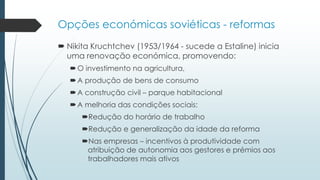Opções económicas soviéticas - reformas
 Nikita Kruchtchev (1953/1964 - sucede a Estaline) inicia
uma renovação económica, promovendo:
O investimento na agricultura,
A produção de bens de consumo
A construção civil – parque habitacional
A melhoria das condições sociais:
Redução do horário de trabalho
Redução e generalização da idade da reforma
Nas empresas – incentivos à produtividade com
atribuição de autonomia aos gestores e prémios aos
trabalhadores mais ativos
 