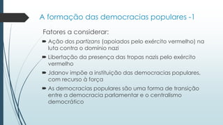 A formação das democracias populares -1
Fatores a considerar:
 Ação dos partizans (apoiados pelo exército vermelho) na
luta contra o domínio nazi
 Libertação da presença das tropas nazis pelo exército
vermelho
 Jdanov impõe a instituição das democracias populares,
com recurso à força
 As democracias populares são uma forma de transição
entre a democracia parlamentar e o centralismo
democrático
 