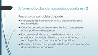 Processo de conquista do poder:
 Integração do Partido Comunista (local)no sistema
multipartidário
 Criação de coligações entre o Partido Comunista e
outros partidos de esquerda
 Recurso aos sindicatos e a milícias armadas para
pressionar a oposição liberal, provocando a fuga dos
seus dirigentes ou a sua inoperância política
 Domínio absoluto do aparelho de Estado e implantação
do centralismo democrático.
A formação das democracias populares - 2
 
