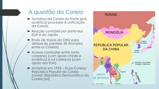 A questão da Coreia
 Tentativa da Coreia do Norte (pró-
soviética) proceder à unificação
da Coreia
 Reação contrária por parte dos
EUA e do Japão
 Envio de tropas da ONU para
defesa do paralelo 38 (fronteira
entre as Coreias)
 Acesos combates entre norte
coreanos (com apoio chinês e
soviético) e sul coreanos (com
apoio dos EUA)
 Armistício em 1953 – Duas Coreias:
República Popular da Coreia
(norte); República Democrática da
Coreia (sul)
 
