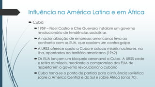 Influência na América Latina e em África
 Cuba
1959 – Fidel Castro e Che Guevara instalam um governo
revolucionário de tendências socialistas
A nacionalização de empresas americanas leva ao
confronto com os EUA, que apoiam um contra-golpe
A URSS oferece apoio a Cuba e coloca mísseis nucleares, na
ilha, apontados ao território americano (1962)
Os EUA lançam um bloqueio aeronaval a Cuba. A URSS cede
e retira os mísseis, mediante o compromisso dos EUA de
respeitarem o governo revolucionário cubano
Cuba torna-se o ponto de partida para a influência soviética
sobre a América Central e do Sul e sobre África (anos 70).
 