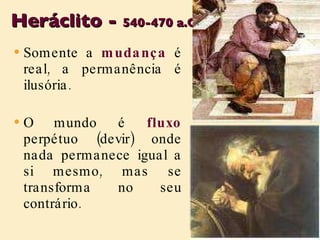 Heráclito -  540-470 a.C . Somente a  mudança  é real, a permanência é ilusória. O mundo é  fluxo  perpétuo (devir) onde nada permanece igual a si mesmo, mas se transforma no seu contrário. 