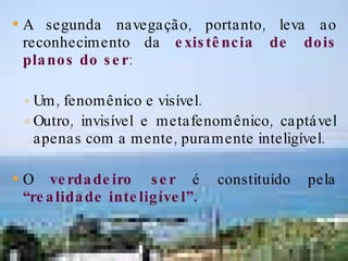 A segunda navegação, portanto, leva ao reconhecimento da  existência de dois planos do ser :  Um, fenomênico e visível. Outro, invisível e metafenomênico, captável apenas com a mente, puramente inteligível. O  verdadeiro ser  é constituído pela  “realidade inteligível”. 