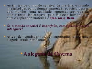 Assim, temos o mundo sensível da matéria, o mundo inteligível das puras formas imateriais, e, acima desses dois mundos, uma realidade suprema, separada de todo o resto, inalcançável pelo intelecto humano, luz pura e esplendor imaterial, o  Uno ou o Bem . Se o mundo sensível é imperfeito, como passar para o inteligível? Antes de continuarmos, é importante usar uma alegoria criada por Platão: A alegoria da Caverna 