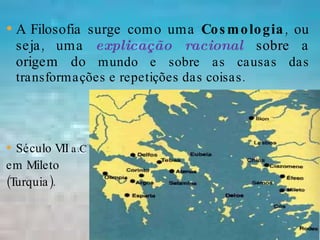 A Filosofia surge como uma  Cosmologia , ou seja, uma  explicação racional  sobre a origem do  mundo e sobre as causas das transformações e repetições das coisas.  Século VII  a.C   em Mileto  (Turquia). 