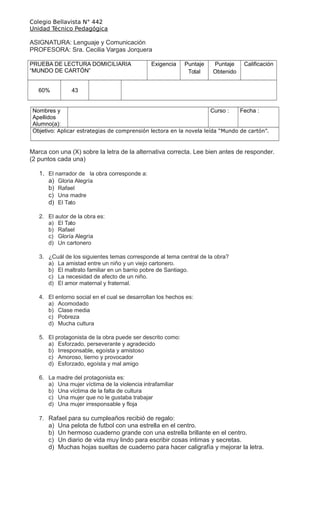 Colegio Bellavista N° 442
Unidad Técnico Pedagógica
ASIGNATURA: Lenguaje y Comunicación
PROFESORA: Sra. Cecilia Vargas Jorquera
PRUEBA DE LECTURA DOMICILIARIA
“MUNDO DE CARTÓN”
Exigencia Puntaje
Total
Puntaje
Obtenido
Calificación
60% 43
Nombres y
Apellidos
Alumno(a):
Curso : Fecha :
Objetivo: Aplicar estrategias de comprensión lectora en la novela leída “Mundo de cartón”.
Marca con una (X) sobre la letra de la alternativa correcta. Lee bien antes de responder.
(2 puntos cada una)
1. El narrador de la obra corresponde a:
a) Gloria Alegría
b) Rafael
c) Una madre
d) El Tato
2. El autor de la obra es:
a) El Tato
b) Rafael
c) Gloría Alegría
d) Un cartonero
3. ¿Cuál de los siguientes temas corresponde al tema central de la obra?
a) La amistad entre un niño y un viejo cartonero.
b) El maltrato familiar en un barrio pobre de Santiago.
c) La necesidad de afecto de un niño.
d) El amor maternal y fraternal.
4. El entorno social en el cual se desarrollan los hechos es:
a) Acomodado
b) Clase media
c) Pobreza
d) Mucha cultura
5. El protagonista de la obra puede ser descrito como:
a) Esforzado, perseverante y agradecido
b) Irresponsable, egoísta y amistoso
c) Amoroso, tierno y provocador
d) Esforzado, egoísta y mal amigo
6. La madre del protagonista es:
a) Una mujer víctima de la violencia intrafamiliar
b) Una víctima de la falta de cultura
c) Una mujer que no le gustaba trabajar
d) Una mujer irresponsable y floja
7. Rafael para su cumpleaños recibió de regalo:
a) Una pelota de futbol con una estrella en el centro.
b) Un hermoso cuaderno grande con una estrella brillante en el centro.
c) Un diario de vida muy lindo para escribir cosas intimas y secretas.
d) Muchas hojas sueltas de cuaderno para hacer caligrafía y mejorar la letra.
 